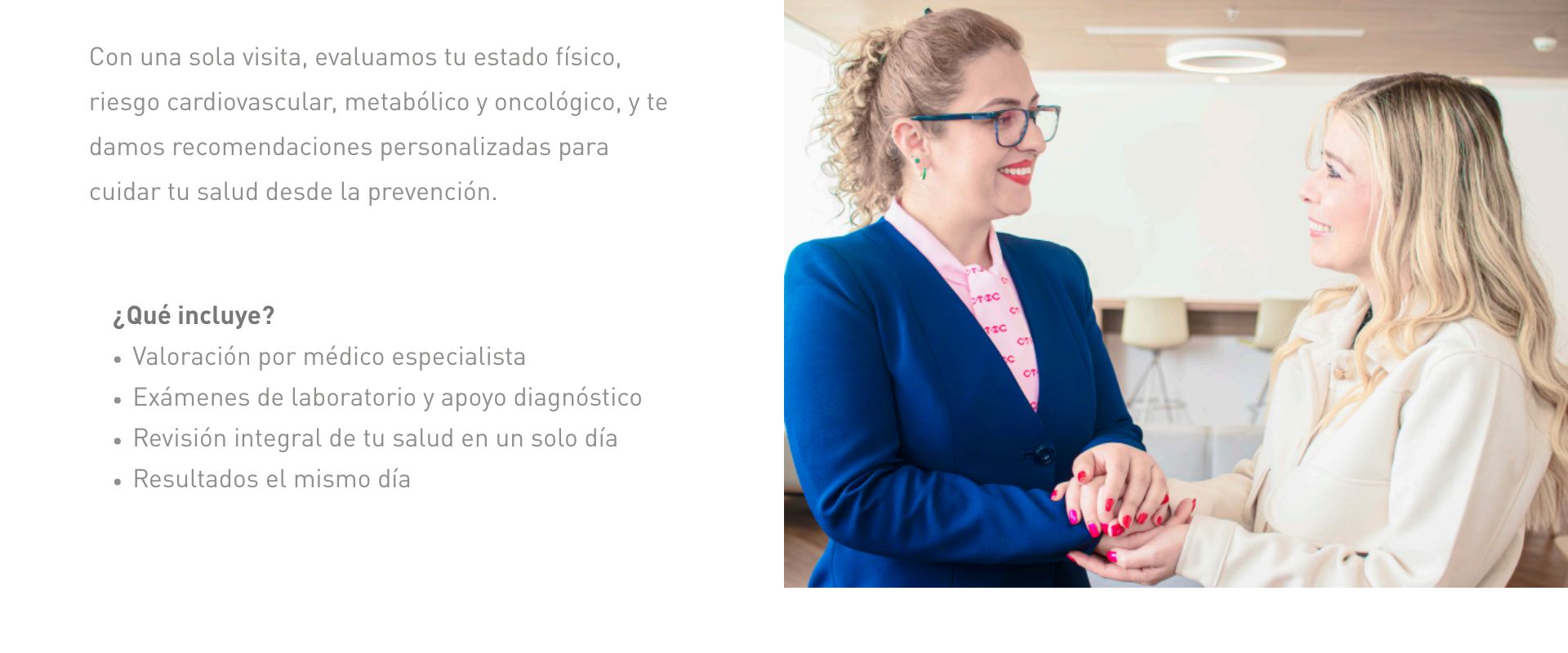 Con una sola visita, evaluamos tu estado físico, riesgo cardiovascular, metabólico y oncológico, y te damos recomendaciones personalizadas para cuidar tu salud desde la prevención.        ¿Qué incluye?  Valoración por médico especialista  Exámenes de laboratorio y apoyo diagnóstico  Revisión integral de tu salud en un solo día  Resultados el mismo día